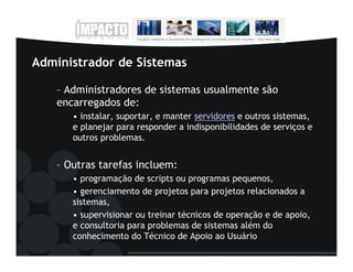 Administrador de Sistemas

    – Administradores de sistemas usualmente são
    encarregados de:
       • instalar, suportar, e manter servidores e outros sistemas,
       e planejar para responder a indisponibilidades de serviços e
       outros problemas.


    – Outras tarefas incluem:
       • programação de scripts ou programas pequenos,
       • gerenciamento de projetos para projetos relacionados a
       sistemas,
       • supervisionar ou treinar técnicos de operação e de apoio,
       e consultoria para problemas de sistemas além do
       conhecimento do Técnico de Apoio ao Usuário
 
