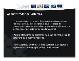Administrador de Sistemas

    – O administrador de sistemas é chamado quando um sistema
    fica inoperante ou mal funcional, e deve ser capaz de
    rapidamente e corretamente diagnosticar o que está errado e a
    melhor maneira de retornar ao estado funcional.


    –Administradores de sistemas não são engenheiros de
    software ou desenvolvedores.

    –Não faz parte de suas tarefas cotidianas projetar e
    implementar novas aplicações de software.
 