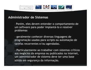 Administrador de Sistemas
    – Porém,eles devem entender o comportamento de
    um software para poder implantá-lo e resolver
    problemas

    – geralmente conhecer diversas linguagens de
    programação usadas para scripts ou automação de
    tarefas recorrentes e/ou agendadas.

    – Particularmente ao trabalhar com sistemas críticos
    aos negócios da empresa ou publicados na internet,
    um administrador de sistema deve ter uma base
    sólida em segurança da informação.
 