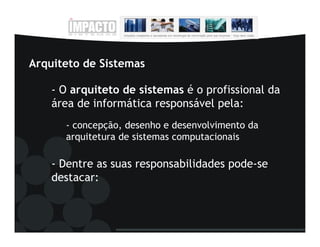 Arquiteto de Sistemas

    - O arquiteto de sistemas é o profissional da
    área de informática responsável pela:
      - concepção, desenho e desenvolvimento da
      arquitetura de sistemas computacionais

    - Dentre as suas responsabilidades pode-se
    destacar:
 