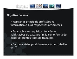 Objetivo da aula

  • Mostrar as principais profissões na
  informática e suas respectivas atribuições

  • Falar sobre os requisitos, funções e
  habilitações de cada profissão como forma de
  expor diferentes tipos de trabalhos

  • Dar uma visão geral do mercado de trabalho
  em TI
 