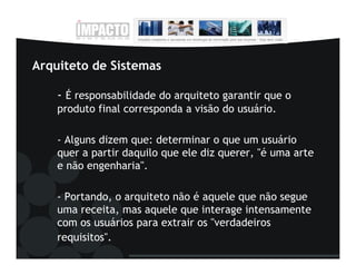 Arquiteto de Sistemas

    - É responsabilidade do arquiteto garantir que o
    produto final corresponda a visão do usuário.

    - Alguns dizem que: determinar o que um usuário
    quer a partir daquilo que ele diz querer, "é uma arte
    e não engenharia".

    - Portando, o arquiteto não é aquele que não segue
    uma receita, mas aquele que interage intensamente
    com os usuários para extrair os "verdadeiros
    requisitos".
 