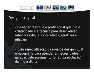 Designer digital

   - Designer digital é o profissional que usa a
   criatividade e a técnica para desenvolver
   interfaces digitais interativas, atrativas e
   eficazes

   - Essa especialização da área de design visual
   é necessária para atender as necessidades
   geradas pelo surgimento (e rápida evolução)
   da mídia digital
 