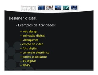 Designer digital
   - Exemplos de Atividades:
      • web design
      • animação digital
      • videogames
      • edição de vídeo
      • foto digital
      • comércio eletrônico
      • ensino a distãncia
      • TV digital
      • PDA’s
 
