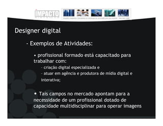 Designer digital
   - Exemplos de Atividades:
      • profissional formado está capacitado para
      trabalhar com:
         – criação digital especializada e
         – atuar em agência e produtora de mídia digital e
         interativa;


      • Tais campos no mercado apontam para a
      necessidade de um profissional dotado de
      capacidade multidisciplinar para operar imagens
 