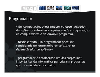 Programador
   - Em computação, programador ou desenvolvedor
   de software refere-se a alguém que faz programação
   de computadores e desenvolve programas.

   - Neste sentido, um programador pode ser
   considerado um engenheiro de software ou
   desenvolvedor de software

   - programador é considerado um dos cargos mais
   importantes da informática por criarem programas
   que a comunidade necessita.
 