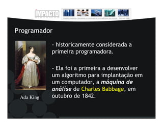 Programador

            - historicamente considerada a
            primeira programadora.

            - Ela foi a primeira a desenvolver
            um algoritmo para implantação em
            um computador, a máquina de
            análise de Charles Babbage, em
 Ada King   outubro de 1842.
 
