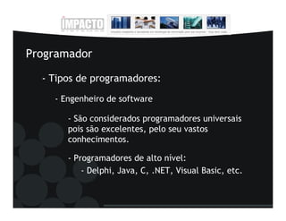 Programador

  - Tipos de programadores:
    - Engenheiro de software

       - São considerados programadores universais
       pois são excelentes, pelo seu vastos
       conhecimentos.

       - Programadores de alto nível:
           - Delphi, Java, C, .NET, Visual Basic, etc.
 