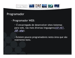 Programador

  - Programador WEB:
    - É encarregado de desenvolver sites/sistemas
    para web, nas mais diversas linguagens(ASP.NET,
    JSP, php).

    - Existem poucos programadores nesta área que são
    realmente bons.
 