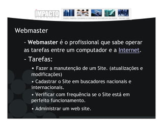 Webmaster
  - Webmaster é o profissional que sabe operar
  as tarefas entre um computador e a Internet.
  - Tarefas:
    • Fazer a manutenção de um Site. (atualizações e
    modificações)
    • Cadastrar o Site em buscadores nacionais e
    internacionais.
    • Verificar com frequência se o Site está em
    perfeito funcionamento.
    • Administrar um web site.
 