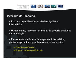Mercado de Trabalho
 • Existem hoje diversas profissões ligadas a
 informática

 • Muitas delas, recentes, oriundas da própria evolução
 da tecnologia

 • É crescente o número de vagas em informática,
 porém os principais problemas encontrados são:

    – a falta de qualificação
    – a disputa por bons profissionais
 