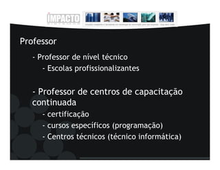 Professor
   - Professor de nível técnico
      - Escolas profissionalizantes


   - Professor de centros de capacitação
   continuada
     - certificação
     - cursos específicos (programação)
     - Centros técnicos (técnico informática)
 