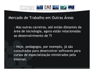 Mercado de Trabalho em Outras Áreas

  - Mas outras carreiras, até então distantes da
  área de tecnologia, agora estão relacionadas
  ao desenvolvimento de TI


  - Hoje, pedagogos, por exemplo, já são
  consultados para desenvolver softwares para
  cursos de especialização ministrados pela
  Internet.
 