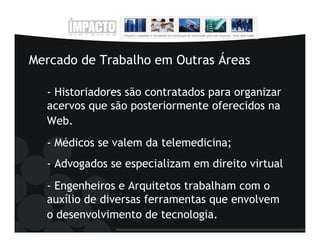 Mercado de Trabalho em Outras Áreas

  - Historiadores são contratados para organizar
  acervos que são posteriormente oferecidos na
  Web.
  - Médicos se valem da telemedicina;
  - Advogados se especializam em direito virtual
  - Engenheiros e Arquitetos trabalham com o
  auxílio de diversas ferramentas que envolvem
  o desenvolvimento de tecnologia.
 