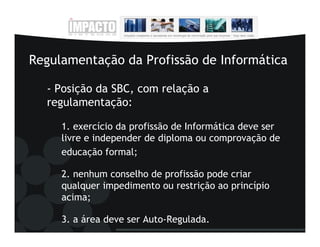 Regulamentação da Profissão de Informática

  - Posição da SBC, com relação a
  regulamentação:

     1. exercício da profissão de Informática deve ser
     livre e independer de diploma ou comprovação de
     educação formal;

     2. nenhum conselho de profissão pode criar
     qualquer impedimento ou restrição ao princípio
     acima;

     3. a área deve ser Auto-Regulada.
 