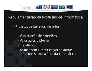 Regulamentação da Profissão de Informática

  - Projetos de Lei encaminhados:

     - Visa criação de conselhos
     - Valoriza os diplomas
     - Fiscalização
     - Acabar com a ramificação de outros
     profissionais para a área da informática
 