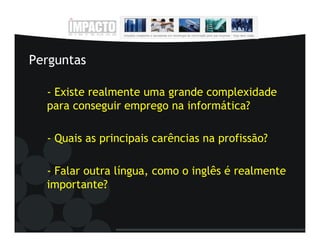 Perguntas

  - Existe realmente uma grande complexidade
  para conseguir emprego na informática?

  - Quais as principais carências na profissão?

  - Falar outra língua, como o inglês é realmente
  importante?
 