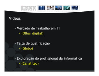 Vídeos

  - Mercado de Trabalho em TI
     - (Olhar digital)

  - Falta de qualificação
     - (Globo)

  - Exploração do profissional da informática
     - (Canal tec)
 
