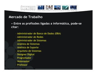 Mercado de Trabalho
 • Entre as profissões ligadas a informática, pode-se
 citar:

    – Administrador de Banco de Dados (DBA)
    – Administrador de Redes
    – Administrador de Sistemas
    – Analista de Sistemas
    – Analista de Suporte
    – Arquiteto de Sistemas
    – Designer Digital
    – Programador
    – Webmaster
    – Professor
 