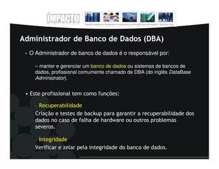 Administrador de Banco de Dados (DBA)
 •   O Administrador de banco de dados é o responsável por:

       – manter e gerenciar um banco de dados ou sistemas de bancos de
       dados, profissional comumente chamado de DBA (do inglês DataBase
       Administrator).


 • Este profissional tem como funções:

       –Recuperabilidade
       Criação e testes de backup para garantir a recuperabilidade dos
       dados no caso de falha de hardware ou outros problemas
       severos.

       – Integridade
       Verificar e zelar pela integridade do banco de dados.
 