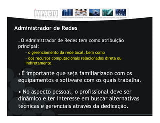 Administrador de Redes

 •O Administrador de Redes tem como atribuição
 principal:
     – o gerenciamento da rede local, bem como
     – dos recursos computacionais relacionados direta ou
     indiretamente.

 •É importante que seja familiarizado com os
 equipamentos e software com os quais trabalha.

 • No aspecto pessoal, o profissional deve ser
 dinâmico e ter interesse em buscar alternativas
 técnicas e gerenciais através da dedicação.
 