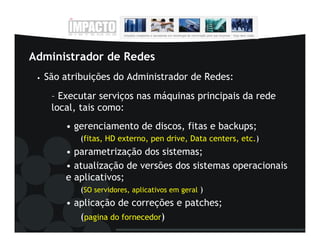 Administrador de Redes
 •   São atribuições do Administrador de Redes:
      – Executar serviços nas máquinas principais da rede
      local, tais como:
         • gerenciamento de discos, fitas e backups;
             (fitas, HD externo, pen drive, Data centers, etc.)
         • parametrização dos sistemas;
         • atualização de versões dos sistemas operacionais
         e aplicativos;
             (SO servidores, aplicativos em geral )
         • aplicação de correções e patches;
            (pagina do fornecedor)
 