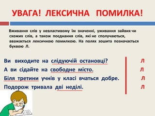 УВАГА! ЛЕКСИЧНА ПОМИЛКА!
Вживання слів у невластивому їм значенні, уживання зайвих чи
схожих слів, а також поєднання слів, які не сполучаються,
вважається лексичною помилкою. На полях зошита позначається
буквою Л.
Ви виходите на слідуючій остановці? Л
А ви сідайте на свободне місто. Л
Біля третини учнів у класі вчаться добре. Л
Подорож тривала дві неділі. Л
 