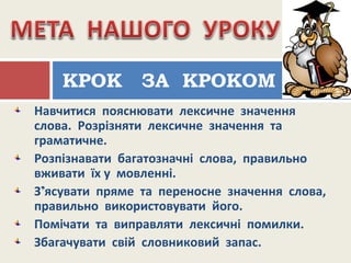 Навчитися пояснювати лексичне значення
слова. Розрізняти лексичне значення та
граматичне.
Розпізнавати багатозначні слова, правильно
вживати їх у мовленні.
З’ясувати пряме та переносне значення слова,
правильно використовувати його.
Помічати та виправляти лексичні помилки.
Збагачувати свій словниковий запас.
КРОК ЗА КРОКОМ
 