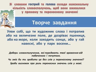 Уяви собі, що ти художник слова і потрапив
або на величезне поле, де дозріває пшениця,
або на море, коли заходить сонце, або у гай
навесні, або у парк восени…
Добери словосполучення, які передають твої враження від
побаченого і почутого.
Чи зміг би ти зробити це без слів у переносному значенні?
Зроби висновок про роль переносних значень слів у мові.
Творче завдання
 
