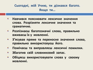 Сьогодні, мій Учню, ти дізнався багато.
Якщо ти…
Навчився пояснювати лексичне значення
слова. Розрізняти лексичне значення та
граматичне.
Розпізнаєш багатозначні слова, правильно
вживаєш їх у мовленні.
З’ясував пряме та переносне значення слова,
правильно використовуєш його.
Помічаєш та виправляєш лексичні помилки.
Збагатив свій словниковий запас.
Обіцяєш використовувати слова у своєму
мовленні.
 
