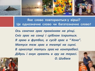 Ось сонечко грає промінням на річці.
Сніг грає на сонці і сріблом іскриться.
Я граю в футбол, а сусід грає в “ Кено”.
Матуся теж грає в театрі на сцені.
В оркестрі татусь грає на контрабасі.
Дідусь і онук грають в гру на терасі.
О. Шибаєв
Яке слово повторюється у вірші?
Це однозначне слово чи багатозначне слово?
 