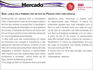 Mercado
Skol lança pela primeira vez um ovo de Páscoa feito com cerveja
Desenvolvido em parceria com a chocolateria          plataforma para comunicar o projeto, que
Folie, o Redondinho é feito de chocolate trufado e   foi desenvolvido pela F/Nazca. A marca irá
tem em seu recheio a cerveja Skol. O resultado é     presentear aqueles que mais interagem com a
uma combinação de chocolate com leve gostinho        Skol na web e também fará uma ação em que
de cerveja. O presente de Páscoa da marca vem        os fãs que se marcarem nas fotos postadas do
em um kit que contém 6 ovos redondos dentro de       ovo Skol no Facebook receberão o kit em casa.
um mini-engradado personalizado.                     A partir do dia 27 de março, os apaixonados
“A Skol está junto dos consumidores em todos         pela Skol também terão a chance de comprar o
os momentos com ousadia e irreverência e não         Redondinho. A marca vai disponibilizar em sua
poderia ser diferente na Páscoa. Criamos um ovo      fan page no Facebook uma edição limitada de
feito com cerveja para presentear nossos fãs mais    kits para venda por R$ 70.
engajados e também daremos a oportunidade            A marca criou um filme para divulgar nas redes
para aqueles que são apaixonados pela marca          sociais, confira:
comprarem a novidade”, afirma Pedro de Sá            (Cidade Marketing – 20/03/2012)

Earp, Diretor de Marketing de Skol.
A fan page da Skol no Facebook será a principal
 