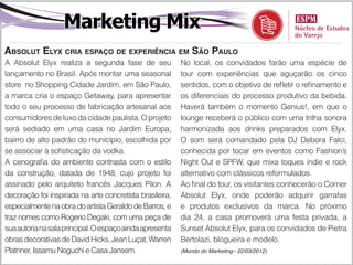 Marketing Mix
Absolut Elyx cria espaço de experiência em São Paulo
A Absolut Elyx realiza a segunda fase de seu              No local, os convidados farão uma espécie de
lançamento no Brasil. Após montar uma seasonal            tour com experiências que aguçarão os cinco
store no Shopping Cidade Jardim, em São Paulo,            sentidos, com o objetivo de refletir o refinamento e
a marca cria o espaço Getaway, para apresentar            os diferenciais do processo produtivo da bebida.
todo o seu processo de fabricação artesanal aos           Haverá também o momento Genius!, em que o
consumidores de luxo da cidade paulista. O projeto        lounge receberá o público com uma trilha sonora
será sediado em uma casa no Jardim Europa,                harmonizada aos drinks preparados com Elyx.
bairro de alto padrão do município, escolhida por         O som será comandado pela DJ Debora Falci,
se associar à sofisticação da vodka.                      conhecida por tocar em eventos como Fashion’s
A cenografia do ambiente contrasta com o estilo           Night Out e SPFW, que mixa toques indie e rock
da construção, datada de 1948, cujo projeto foi           alternativo com clássicos reformulados.
assinado pelo arquiteto francês Jacques Pilon. A          Ao final do tour, os visitantes conhecerão o Corner
decoração foi inspirada na arte concretista brasileira,   Absolut Elyx, onde poderão adquirir garrafas
especialmente na obra do artista Geraldo de Barros, e     e produtos exclusivos da marca. No próximo
traz nomes como Rogerio Degaki, com uma peça de           dia 24, a casa promoverá uma festa privada, a
sua autoria na sala principal. O espaço ainda apresenta   Sunset Absolut Elyx, para os convidados de Pietra
obras decorativas de David Hicks, Jean Luçat, Warren      Bertolazi, blogueira e modelo.
Platnner, Issamu Noguchi e Casa Jansem.                   (Mundo do Marketing– 22/03/2012)
 