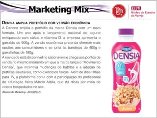Marketing Mix
Densia amplia portfólio com versão econômica
A Danone amplia o portfólio da marca Densia com um novo
formato. Um ano após o lançamento nacional do iogurte
enriquecido com cálcio e vitamina D, a empresa apresenta o
garrafão de 900g. A versão econômica pretende oferecer mais
opções aos consumidores e se junta às bandejas de 400g e
garrafinhas de 180g.
A novidade está disponível no sabor aveia e chega aos pontos de
venda no mesmo momento em que a marca lança o “Movimento
Densia”, que incentiva mudanças de hábitos e a adoção de
práticas saudáveis, como exercícios físicos. Além de dois filmes
para TV, a plataforma conta com a participação do profissional
de educação física Márcio Atalla, que dá dicas por meio de
vídeos hospedados no site.
(Mundo do Marketing– 22/03/2012)
 