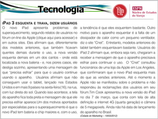 Tecnologia
iPad   3 esquenta e trava, dizem usuários
O novo iPad apresenta problemas de                       a tendência é que eles esquentem bastante. Outro
superaquecimento, segundo relatos de usuários no         motivo para o aparelho esquentar é a falta de um
fórum on-line da Apple (clique aqui para acessar) e      dissipador de calor como um pequeno ventilador,
em outros sites. Eles afirmam que, diferentemente        diz o site “Cnet”. Entretanto, modelos anteriores do
dos modelos anteriores, que também ficavam               tablet também esquentavam bastante. Usuários do
quentes demais durante o uso, a nova versão              iPad 2 afirmam que, embora seja raro, chegaram a
esquenta demais em um dos cantos - onde está             receber a mensagem de que o aparelho precisava
localizada a nova bateria - e, nos piores casos, ele     esfriar para continuar o uso. O “Cnet” consultou
desliga sozinho, apresentando uma mensagem de            funcionários de uma loja da Apple em Los Angeles,
que “precisa esfriar” para que o usuário continue        que confirmaram que o novo iPad esquenta mais
usando o aparelho. Usuários afirmam que não              do que as versões anteriores. Até o momento a
conseguem usar o tablet, lançado nos Estados             Apple não se manifestou sobre o problema e não
Unidos e em mais 9 países na sexta-feira (16), na rua,   respondeu às reclamações dos usuários em seu
com luz direta do sol. Quando isso acontece, a tela      fórum.Tim Cook apresentou a nova versão do iPad
do aparelho fica toda preta e mensagem de que ele        no dia 7 de março, que conta com tela de alta
precisa esfriar aparece.Um dos motivos apontados         definição e internet 4G (quarta geração) e câmera
por especialistas para o superaquecimento é que o        de 5 megapixels. Ainda não há data de lançamento
novo iPad tem bateria e chip maiores e, com o uso,       do aparelho no Brasil.
                                                         (Cidade do Marketing – 19/03/2012)
 