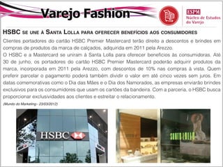 Varejo Fashion
HSBC se une à Santa Lolla para oferecer benefícios aos consumidores
Clientes portadores do cartão HSBC Premier Mastercard terão direito a descontos e brindes em
compras de produtos da marca de calçados, adquirida em 2011 pela Arezzo.
O HSBC e a Mastercard se uniram à Santa Lolla para oferecer benefícios às consumidoras. Até
30 de junho, os portadores do cartão HSBC Premier Mastercard poderão adquirir produtos da
marca, incorporada em 2011 pela Arezzo, com descontos de 10% nas compras à vista. Quem
preferir parcelar o pagamento poderá também dividir o valor em até cinco vezes sem juros. Em
datas comemorativas como o Dia das Mães e o Dia dos Namorados, as empresas enviarão brindes
exclusivos para os consumidores que usam os cartões da bandeira. Com a parceria, o HSBC busca
proporcionar exclusividades aos clientes e estreitar o relacionamento.
(Mundo do Marketing– 23/03/2012)
 