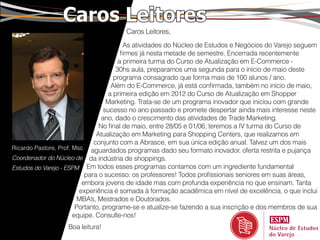 Caros Leitores
                                       Caros Leitores,
                                           As atividades do Núcleo de Estudos e Negócios do Varejo seguem
                                         firmes já nesta metade de semestre. Encerrada recentemente
                                        a primeira turma do Curso de Atualização em E-Commerce -
                                       30hs aula, preparamos uma segunda para o início de maio deste
                                      programa consagrado que forma mais de 100 alunos / ano.
                                     Além do E-Commerce, já está confirmada, também no início de maio,
                                    a primeira edição em 2012 do Curso de Atualização em Shopper
                                   Marketing. Trata-se de um programa inovador que iniciou com grande
                                  sucesso no ano passado e promete despertar ainda mais interesse neste
                                 ano, dado o crescimento das atividades de Trade Marketing.
                                No final de maio, entre 28/05 e 01/06, teremos a IV turma do Curso de
                               Atualização em Marketing para Shopping Centers, que realizamos em
                              conjunto com a Abrasce, em sua única edição anual. Talvez um dos mais
Ricardo Pastore, Prof. Msc aguardados programas dado seu formato inovador, oferta restrita e pujança
Coordenador do Núcleo de da indústria de shoppings.
Estudos do Varejo - ESPM Em todos esses programas contamos com um ingrediente fundamental
                           para o sucesso: os professores! Todos profissionais seniores em suas áreas,
                          embora jovens de idade mas com profunda experiência no que ensinam. Tanta
                         experiência é somada à formação acadêmica em nível de excelência, o que inclui
                         MBA’s, Mestrados e Doutorados.
                        Portanto, programe-se e atualize-se fazendo a sua inscrição e dos membros de sua
                       equipe. Consulte-nos!
                   Boa leitura!
 