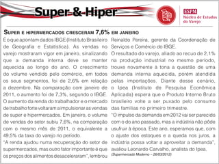Super & Hiper
Super e hipermercados cresceram 7,6% em janeiro
É o que apontam dados IBGE (Instituto Brasileiro     Reinaldo Pereira, gerente da Coordenação de
de Geografia e Estatística). As vendas no            Serviços e Comércio do IBGE.
varejo mostraram vigor em janeiro, sinalizando       O resultado do varejo, aliado ao recuo de 2,1%
que a demanda interna deve se manter                 na produção industrial no mesmo período,
aquecida ao longo do ano. O crescimento              trouxe novamente à tona a questão de uma
do volume vendido pelo comércio, em todos            demanda interna aquecida, porém atendida
os seus segmentos, foi de 2,6% em relação            pelas importações. Diante desse cenário,
a dezembro. Na comparação com janeiro de             o Ipea (Instituto de Pesquisa Econômica
2011, o aumento foi de 7,3%, segundo o IBGE.         Aplicada) espera que o Produto Interno Bruto
O aumento da renda do trabalhador e o mercado        brasileiro volte a ser puxado pelo consumo
de trabalho forte voltaram a impulsionar as vendas   das famílias no primeiro trimestre.
de super e hipermercados. Em janeiro, o volume       “O impulso da demanda em 2012 vai ser parecido
de vendas do setor subiu 7,6%, na comparação         com o do ano passado, mas a indústria não pôde
com o mesmo mês de 2011, o equivalente a             usufruir à época. Este ano, esperamos que, com
49,5% da taxa do varejo no período.                  o ajuste dos estoques e a queda nos juros, a
“A renda ajudou numa recuperação do setor de         indústria possa voltar a aproveitar a demanda”,
supermercados, mas outro fator importante é que      avaliou Leonardo Carvalho, analista do Ipea.
                                                     (Supermercado Moderno – 26/03/2012)
os preços dos alimentos desaceleraram”, lembrou
 