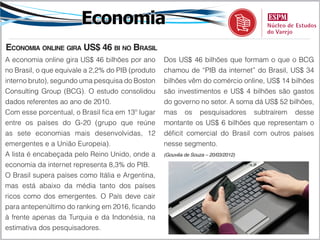 Economia
Economia online gira US$ 46 bi no Brasil
A economia online gira US$ 46 bilhões por ano      Dos US$ 46 bilhões que formam o que o BCG
no Brasil, o que equivale a 2,2% do PIB (produto   chamou de “PIB da internet” do Brasil, US$ 34
interno bruto), segundo uma pesquisa do Boston     bilhões vêm do comércio online, US$ 14 bilhões
Consulting Group (BCG). O estudo consolidou        são investimentos e US$ 4 bilhões são gastos
dados referentes ao ano de 2010.                   do governo no setor. A soma dá US$ 52 bilhões,
Com esse porcentual, o Brasil fica em 13º lugar    mas os pesquisadores subtraírem desse
entre os países do G-20 (grupo que reúne           montante os US$ 6 bilhões que representam o
as sete economias mais desenvolvidas, 12           déficit comercial do Brasil com outros países
emergentes e a União Europeia).                    nesse segmento.
A lista é encabeçada pelo Reino Unido, onde a      (Gouvêa de Souza – 20/03/2012)

economia da internet representa 8,3% do PIB.
O Brasil supera países como Itália e Argentina,
mas está abaixo da média tanto dos países
ricos como dos emergentes. O País deve cair
para antepenúltimo do ranking em 2016, ficando
à frente apenas da Turquia e da Indonésia, na
estimativa dos pesquisadores.
 