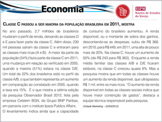 Economia
Classe C passou a ser maioria da população brasileira em 2011, mostra
No ano passado, 2,7 milhões de brasileiros           de consumo do brasileiro aumentou. A renda
mudaram o perfil de renda, deixando as classes D     disponível, ou o montante de sobra dos ganhos,
e E para fazer parte da classe C. Além disso, 230    descontando-se as despesas, subiu de R$ 368,
mil pessoas saíram da classe C e entraram para       em 2010, para R$ 449, em 2011, uma alta de pouco
as classes mais ricas (A e B). A maior da parte da   mais de 20%. Na classe C, houve um aumento de
população (54%) fazia parte da classe C em 2011,     50% (de R$ 243 para R$ 363). Enquanto a renda
uma mudança em relação ao verificado em 2005,        média familiar das classes A/B e D/E ficaram
quando a maioria (51%) estava na classe D/E.         estáveis, na classe C cresceu quase 8%. Mas a
Um total de 22% dos brasileiros está no perfil da    pesquisa mostra que em todas as classes houve
classe A/B, o que também representa um aumento       um aumento da renda disponível, que ultrapassou
em comparação ao constatado em 2005, quando          R$ 1 mil, entre os mais ricos. “O aumento da renda
a taxa era 15%. É o que mostra a sétima edição       disponível em todas as classes sociais indica que
da pesquisa Observador Brasil 2012, feita pela       houve maior contenção de gastos”, destaca a
empresa Cetelem BGN, do Grupo BNP Paribas,           equipe técnica responsável pela pesquisa.
em parceria com o instituto Ipsos Publics Affairs.   (Cidade Marketing – 22/03/2012)

O levantamento indica ainda que a capacidade
 
