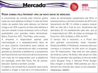 Mercado
Pedir comida pela Internet vira um novo nicho de mercado
A encomenda de comida pela Internet ganha            redes de alimentação cadastrados até 2015. A
cada vez mais adeptos no Brasil. O valor do ticket   empresa fechou o primeiro bimestre de 2012 com
médio do pedido feito pelo delivery na Internet      faturamento de R$ 1,5 milhão e espera crescer
chega a ser 20% superior ao feito pelo telefone e    30% ao mês até o final do ano. Atualmente são
isso tem atraído muitas empresas como a iFood,       atendidos 20 mil pedidos/mês pelo site, que já
quetrabalha com grandes redes alimentícias:          é responsável por 30% de todas as entregas da
Bob’s, Pizza Hut, KFC, The Fifties, entre outras.    Pizza Hut, 25% do Bob’s e 20% do KFC.
A empresa é responsável apenas pela                  O serviço não é exclusivo, e a iFood tem
intermediação e o estabelecimento deve ter           dois grandes concorrentes neste mercado:
os seus próprios funcionários para realizar as       RestauranteWeb e PedidosJá, empresa esta que
entregas . Com a demanda em alta, e empresas         começou a funcionar há três anos no Uruguai,
grandes já utilizando a plataforma, a perspectiva    com 40 restaurantes. Hoje está em seis países
da iFood é fechar o primeiro ano de funcionamento    da América Latina. No Brasil, eles atuam em São
com mais de mil restaurantes com a plataforma        Paulo e já atendem aos pedidos on-line de redes
em operação, entre São Paulo, Rio de Janeiro,        como Burguer King e General Prime Burger.
Salvador, Santos e também Jundiaí.                   Eles chegam a receber 1600 pedidos por dia e
O objetivo da companhia é expandir para outros       afirmam ter crescido dez vezes no ano passado.
estados e chegar a mais de 5 mil restaurantes e      (Gouvêa de Souza – 20/03/2012)
 