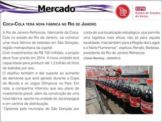 Mercado
Coca-Cola terá nova fábrica no Rio de Janeiro
A Rio de Janeiro Refrescos, fabricante da Coca-     conta de sua localização estratégica, que permite
Cola no estado do Rio de Janeiro, vai construir     uma logística mais eficaz não só para aquela
uma nova fábrica de bebidas em São Gonçalo,         localidade, mas também para a Região dos Lagos
região metropolitana da capital.                    e o Norte Fluminense”, explicou Renato, Barbosa,
Com investimentos de R$ 700 milhões, o projeto      presidente da Rio de Janeiro Refrescos.
deve ficar pronto em 2014. A nova unidade terá      (Cidade Marketing – 20/03/2012)

capacidade para produzir até 1,2 bilhão de litros
de bebidas por ano.
O objetivo também é dar suporte ao aumento
de demanda que será gerado durante a Copa
do Mundo e os Jogos Olímpicos no País. Em
nota, a companhia informou que seu plano de
investimento prevê, além da construção de uma
nova fábrica, aporte na unidade de Jacarepaguá
e em centros de distribuição.
“Optamos pelo município de São Gonçalo por
 