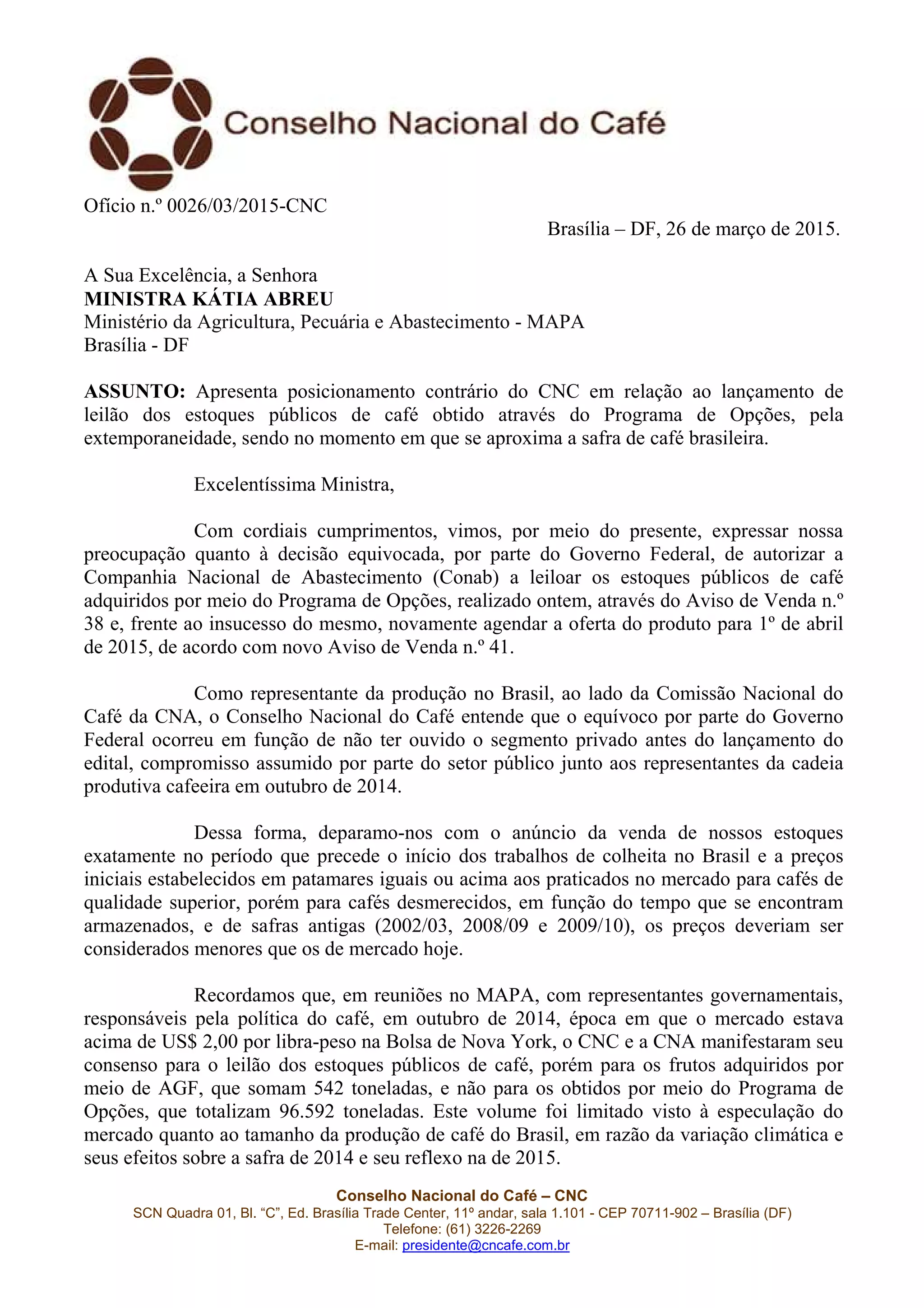 Conselho Nacional do Café – CNC
SCN Quadra 01, Bl. “C”, Ed. Brasília Trade Center, 11º andar, sala 1.101 - CEP 70711-902 – Brasília (DF)
Telefone: (61) 3226-2269
E-mail: presidente@cncafe.com.br
Ofício n.º 0026/03/2015-CNC
Brasília – DF, 26 de março de 2015.
A Sua Excelência, a Senhora
MINISTRA KÁTIA ABREU
Ministério da Agricultura, Pecuária e Abastecimento - MAPA
Brasília - DF
ASSUNTO: Apresenta posicionamento contrário do CNC em relação ao lançamento de
leilão dos estoques públicos de café obtido através do Programa de Opções, pela
extemporaneidade, sendo no momento em que se aproxima a safra de café brasileira.
Excelentíssima Ministra,
Com cordiais cumprimentos, vimos, por meio do presente, expressar nossa
preocupação quanto à decisão equivocada, por parte do Governo Federal, de autorizar a
Companhia Nacional de Abastecimento (Conab) a leiloar os estoques públicos de café
adquiridos por meio do Programa de Opções, realizado ontem, através do Aviso de Venda n.º
38 e, frente ao insucesso do mesmo, novamente agendar a oferta do produto para 1º de abril
de 2015, de acordo com novo Aviso de Venda n.º 41.
Como representante da produção no Brasil, ao lado da Comissão Nacional do
Café da CNA, o Conselho Nacional do Café entende que o equívoco por parte do Governo
Federal ocorreu em função de não ter ouvido o segmento privado antes do lançamento do
edital, compromisso assumido por parte do setor público junto aos representantes da cadeia
produtiva cafeeira em outubro de 2014.
Dessa forma, deparamo-nos com o anúncio da venda de nossos estoques
exatamente no período que precede o início dos trabalhos de colheita no Brasil e a preços
iniciais estabelecidos em patamares iguais ou acima aos praticados no mercado para cafés de
qualidade superior, porém para cafés desmerecidos, em função do tempo que se encontram
armazenados, e de safras antigas (2002/03, 2008/09 e 2009/10), os preços deveriam ser
considerados menores que os de mercado hoje.
Recordamos que, em reuniões no MAPA, com representantes governamentais,
responsáveis pela política do café, em outubro de 2014, época em que o mercado estava
acima de US$ 2,00 por libra-peso na Bolsa de Nova York, o CNC e a CNA manifestaram seu
consenso para o leilão dos estoques públicos de café, porém para os frutos adquiridos por
meio de AGF, que somam 542 toneladas, e não para os obtidos por meio do Programa de
Opções, que totalizam 96.592 toneladas. Este volume foi limitado visto à especulação do
mercado quanto ao tamanho da produção de café do Brasil, em razão da variação climática e
seus efeitos sobre a safra de 2014 e seu reflexo na de 2015.
 