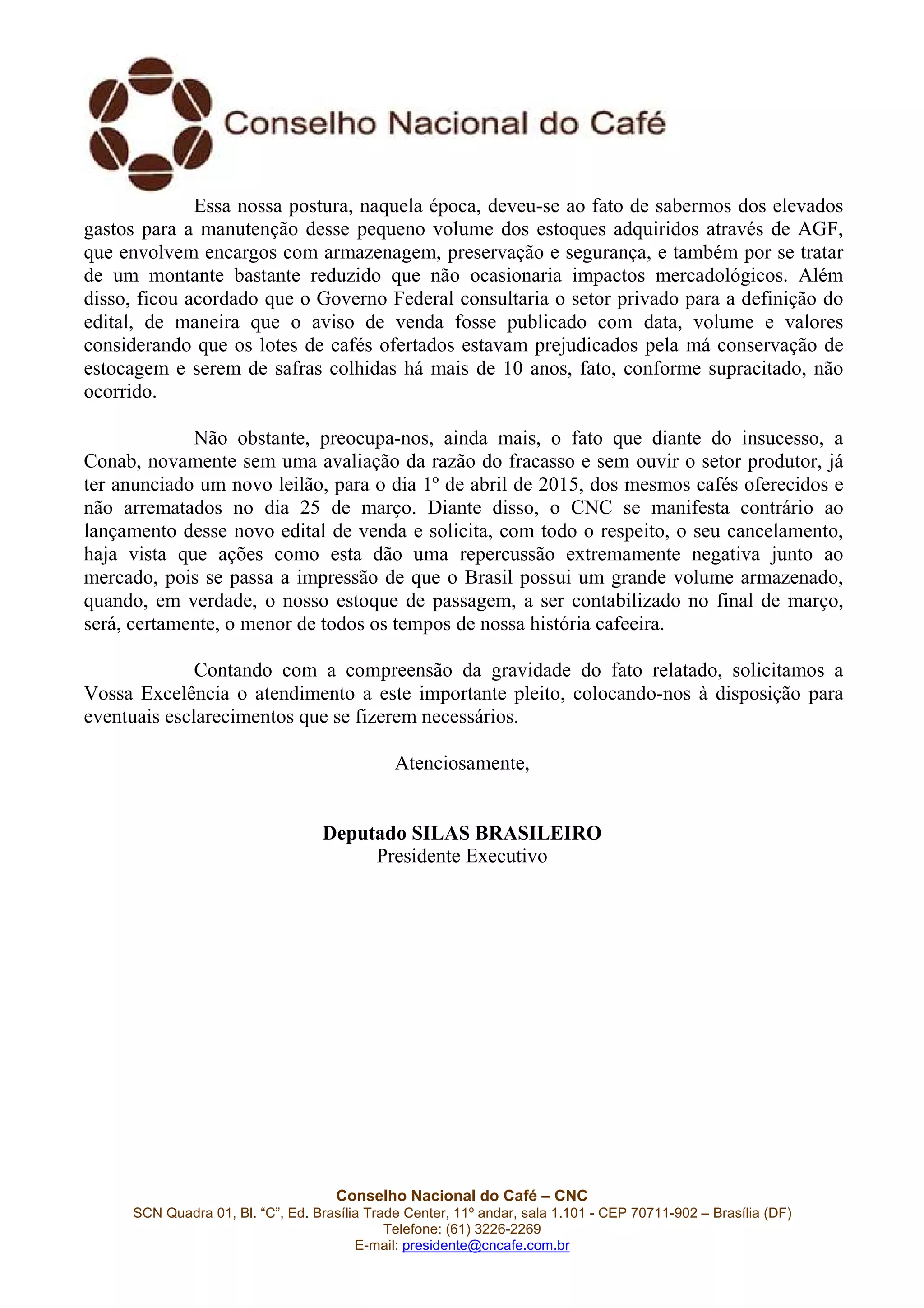 Conselho Nacional do Café – CNC
SCN Quadra 01, Bl. “C”, Ed. Brasília Trade Center, 11º andar, sala 1.101 - CEP 70711-902 – Brasília (DF)
Telefone: (61) 3226-2269
E-mail: presidente@cncafe.com.br
Essa nossa postura, naquela época, deveu-se ao fato de sabermos dos elevados
gastos para a manutenção desse pequeno volume dos estoques adquiridos através de AGF,
que envolvem encargos com armazenagem, preservação e segurança, e também por se tratar
de um montante bastante reduzido que não ocasionaria impactos mercadológicos. Além
disso, ficou acordado que o Governo Federal consultaria o setor privado para a definição do
edital, de maneira que o aviso de venda fosse publicado com data, volume e valores
considerando que os lotes de cafés ofertados estavam prejudicados pela má conservação de
estocagem e serem de safras colhidas há mais de 10 anos, fato, conforme supracitado, não
ocorrido.
Não obstante, preocupa-nos, ainda mais, o fato que diante do insucesso, a
Conab, novamente sem uma avaliação da razão do fracasso e sem ouvir o setor produtor, já
ter anunciado um novo leilão, para o dia 1º de abril de 2015, dos mesmos cafés oferecidos e
não arrematados no dia 25 de março. Diante disso, o CNC se manifesta contrário ao
lançamento desse novo edital de venda e solicita, com todo o respeito, o seu cancelamento,
haja vista que ações como esta dão uma repercussão extremamente negativa junto ao
mercado, pois se passa a impressão de que o Brasil possui um grande volume armazenado,
quando, em verdade, o nosso estoque de passagem, a ser contabilizado no final de março,
será, certamente, o menor de todos os tempos de nossa história cafeeira.
Contando com a compreensão da gravidade do fato relatado, solicitamos a
Vossa Excelência o atendimento a este importante pleito, colocando-nos à disposição para
eventuais esclarecimentos que se fizerem necessários.
Atenciosamente,
Deputado SILAS BRASILEIRO
Presidente Executivo
 