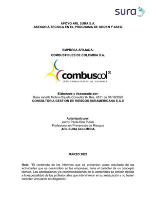 APOYO ARL SURA S.A.
ASESORIA TECNICA EN EL PROGRAMA DE ORDEN Y ASEO
EMPRESA AFILIADA:
COMBUSTIBLES DE COLOMBIA S.A.
Elaborado y Asesorado por:
Rosa Janeth Molina Orjuela Consultor II- Res. 4811 de 07/10/2020
CONSULTORIA GESTION DE RIESGOS SURAMERICANA S.A.S
Autorizado por:
Jeimy Paola Roa Pulido
Profesional en Prevención de Riesgos
ARL SURA COLOMBIA
MARZO 2021
Nota: “El contenido de los informes que se presentan como resultado de las
actividades que se desarrollan en las empresas, tiene el carácter de un concepto
técnico. Las conclusiones y/o recomendaciones en él contenidas se emiten debido
a la especialidad de los profesionales que intervinieron en su realización y no tienen
carácter vinculante ni obligatorio”.
 