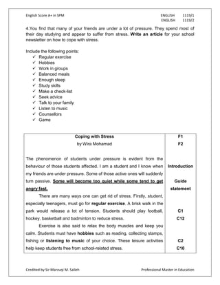 English Score A+ in SPM ENGLISH 1119/1
ENGLISH 1119/2
Credited by Sir Marzuqi M. Salleh Professional Master in Education
4.You find that many of your friends are under a lot of pressure. They spend most of
their day studying and appear to suffer from stress. Write an article for your school
newsletter on how to cope with stress.
Include the following points:
 Regular exercise
 Hobbies
 Work in groups
 Balanced meals
 Enough sleep
 Study skills
 Make a check-list
 Seek advice
 Talk to your family
 Listen to music
 Counsellors
 Game
Coping with Stress
by Wira Mohamad
The phenomenon of students under pressure is evident from the
behaviour of those students affected. I am a student and I know when
my friends are under pressure. Some of those active ones will suddenly
turn passive. Some will become too quiet while some tend to get
angry fast.
There are many ways one can get rid of stress. Firstly, student,
especially teenagers, must go for regular exercise. A brisk walk in the
park would release a lot of tension. Students should play football,
hockey, basketball and badminton to reduce stress.
Exercise is also said to relax the body muscles and keep you
calm. Students must have hobbies such as reading, collecting stamps,
fishing or listening to music of your choice. These leisure activities
help keep students free from school-related stress.
F1
F2
Introduction
Guide
statement
C1
C12
C2
C10
 