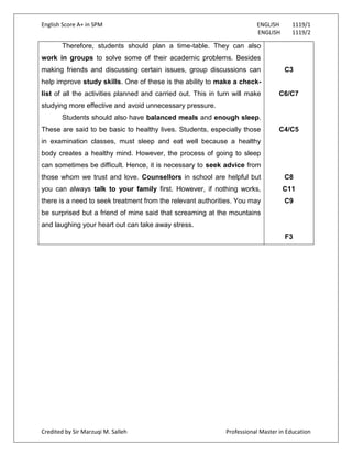 English Score A+ in SPM ENGLISH 1119/1
ENGLISH 1119/2
Credited by Sir Marzuqi M. Salleh Professional Master in Education
Therefore, students should plan a time-table. They can also
work in groups to solve some of their academic problems. Besides
making friends and discussing certain issues, group discussions can
help improve study skills. One of these is the ability to make a check-
list of all the activities planned and carried out. This in turn will make
studying more effective and avoid unnecessary pressure.
Students should also have balanced meals and enough sleep.
These are said to be basic to healthy lives. Students, especially those
in examination classes, must sleep and eat well because a healthy
body creates a healthy mind. However, the process of going to sleep
can sometimes be difficult. Hence, it is necessary to seek advice from
those whom we trust and love. Counsellors in school are helpful but
you can always talk to your family first. However, if nothing works,
there is a need to seek treatment from the relevant authorities. You may
be surprised but a friend of mine said that screaming at the mountains
and laughing your heart out can take away stress.
C3
C6/C7
C4/C5
C8
C11
C9
F3
 