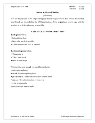 English Score A+ in SPM ENGLISH 1119/1
ENGLISH 1119/2
Credited by Sir Marzuqi M. Salleh Professional Master in Education
Section A: Directed Writing
[35 marks]
You are the president of the English Language Society in your school. You noticed that most of
your friends are stressed about the SPM examinations. Write a speech on how to cope with the
problem to be delivered during an assembly.
WAYS TO DEAL WITH EXAM STRESS
Early preparations
• Eat nutritious food
• Do regular physical activities
• Attend motivational talks or seminars
Last minute preparations
• Think positive
• Take a short break
• Have an early night
When writing your speech you should remember to:
• address the audience
• use all the content points given
• give examples / further details for each content point
• add any relevant information of your own
• write in paragraphs
• end the speech appropriately
 