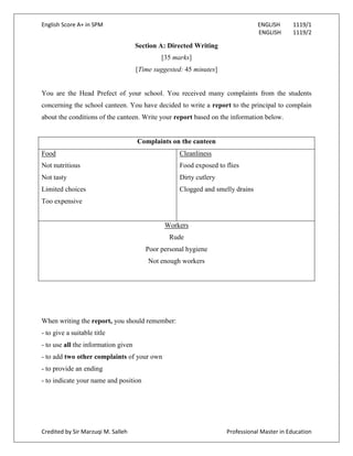 English Score A+ in SPM ENGLISH 1119/1
ENGLISH 1119/2
Credited by Sir Marzuqi M. Salleh Professional Master in Education
Section A: Directed Writing
[35 marks]
[Time suggested: 45 minutes]
You are the Head Prefect of your school. You received many complaints from the students
concerning the school canteen. You have decided to write a report to the principal to complain
about the conditions of the canteen. Write your report based on the information below.
Complaints on the canteen
Food
Not nutritious
Not tasty
Limited choices
Too expensive
Cleanliness
Food exposed to flies
Dirty cutlery
Clogged and smelly drains
Workers
Rude
Poor personal hygiene
Not enough workers
When writing the report, you should remember:
- to give a suitable title
- to use all the information given
- to add two other complaints of your own
- to provide an ending
- to indicate your name and position
 