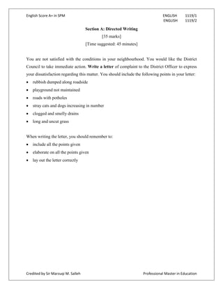 English Score A+ in SPM ENGLISH 1119/1
ENGLISH 1119/2
Credited by Sir Marzuqi M. Salleh Professional Master in Education
Section A: Directed Writing
[35 marks]
[Time suggested: 45 minutes]
You are not satisfied with the conditions in your neighbourhood. You would like the District
Council to take immediate action. Write a letter of complaint to the District Officer to express
your dissatisfaction regarding this matter. You should include the following points in your letter:
rubbish dumped along roadside
playground not maintained
roads with potholes
stray cats and dogs increasing in number
clogged and smelly drains
long and uncut grass
When writing the letter, you should remember to:
include all the points given
elaborate on all the points given
lay out the letter correctly
 